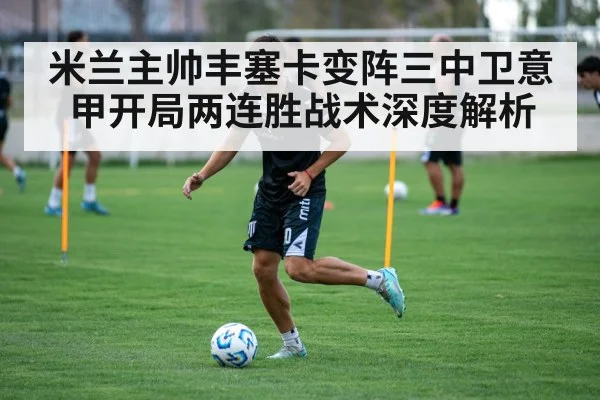 米兰主帅丰塞卡变阵三中卫意甲开局两连胜战术深度解析