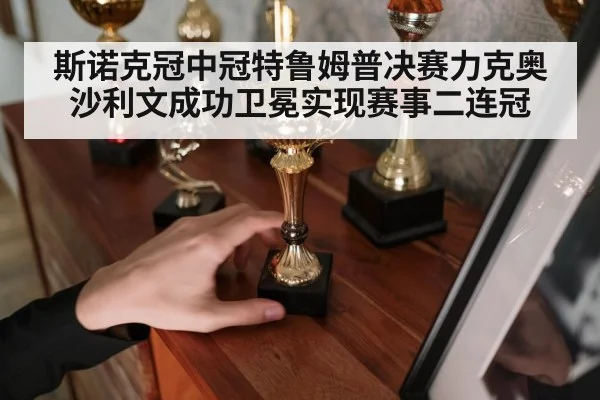 斯诺克冠中冠特鲁姆普决赛力克奥沙利文成功卫冕实现赛事二连冠